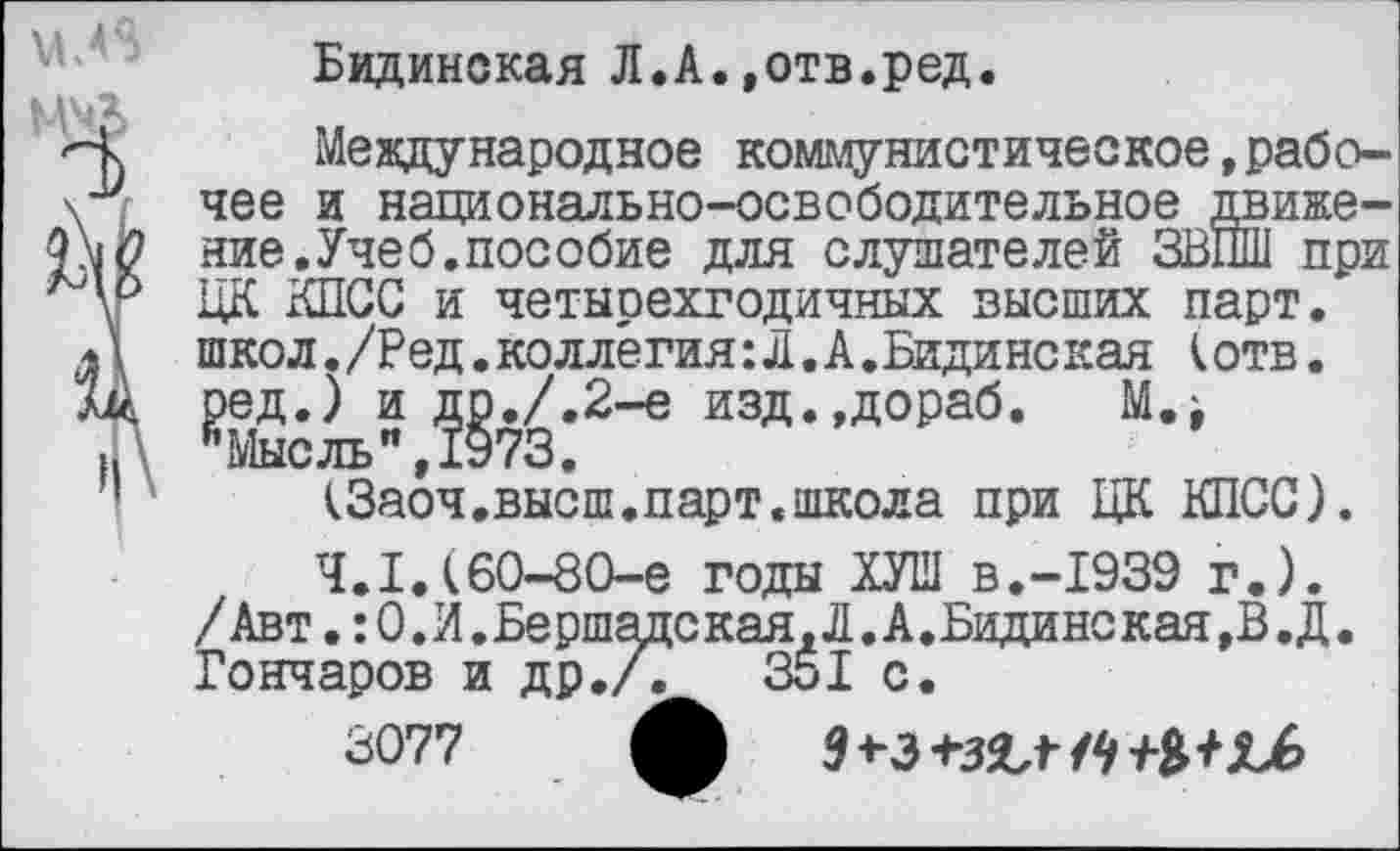 ﻿Бидинская Л.А.,отв.ред.
Международное коммунистическое,рабочее и национально-освободительное движение. Учеб, пособие для слушателей ЗВПШ при ЦК КПСС и четырехгодичных высших парт, школ./Ред.коллегия:Л.А.Бидинская к отв. ред.) и др./.2-е изд.,дораб. М.> ’’Мыс ль", 1973.
(Заоч.высш.парт.школа при ЦК КПСС).
4.1.(60-80-е годы ХУШ В.-1939 г.). /Авт. :О.И.Бершацская,Л.А.Бидинская,В.Д. Гончаров и др./.	351 с.
3077 ф